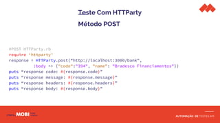 AUTOMAÇÃO DE TESTES API
Teste Com HTTParty
Método POST
#POST HTTParty.rb
require ‘httparty’
response = HTTParty.post(“http://localhost:3000/bank”,
:body => {"code":"394", "name": "Bradesco Financiamentos"})
puts “response code: #{response.code}”
puts “response message: #{response.message}”
puts “response headers: #{response.headers}”
puts “response body: #{response.body}”
 