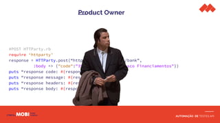 AUTOMAÇÃO DE TESTES API
Product Owner
#POST HTTParty.rb
require ‘httparty’
response = HTTParty.post(“http://localhost:3000/bank”,
:body => {"code":"394", "name": "Bradesco Financiamentos"})
puts “response code: #{response.code}”
puts “response message: #{response.message}”
puts “response headers: #{response.headers}”
puts “response body: #{response.body}”
 