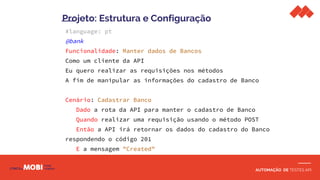 AUTOMAÇÃO DE TESTES API
#language: pt
@bank
Funcionalidade: Manter dados de Bancos
Como um cliente da API
Eu quero realizar as requisições nos métodos
A fim de manipular as informações do cadastro de Banco
Cenário: Cadastrar Banco
Dado a rota da API para manter o cadastro de Banco
Quando realizar uma requisição usando o método POST
Então a API irá retornar os dados do cadastro do Banco
respondendo o código 201
E a mensagem "Created"
Projeto: Estrutura e Configuração
 