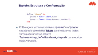 AUTOMAÇÃO DE TESTES API
Before ‘@bank’ do
@name = Faker::Bank.name
@code = Faker::Bank.account_number(3)
end
● Então agora temos as variáveis ‘@name’ e a ‘@code’
cadastrado com dados fakers para realizar os testes
vamos alterar nosso arquivo
‘features/step_definitios/bank_steps.rb’ para receber
essas variáveis.
Projeto: Estrutura e Configuração
 