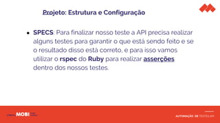 AUTOMAÇÃO DE TESTES API
● SPECS: Para finalizar nosso teste a API precisa realizar
alguns testes para garantir o que está sendo feito e se
o resultado disso está correto, e para isso vamos
utilizar o rspec do Ruby para realizar asserções
dentro dos nossos testes.
Projeto: Estrutura e Configuração
 