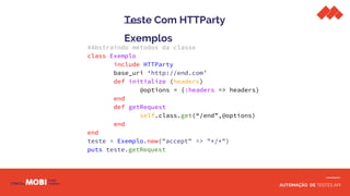 AUTOMAÇÃO DE TESTES API
Teste Com HTTParty
Exemplos
#Abstraindo métodos da classe
class Exemplo
include HTTParty
base_uri ‘http://end.com’
def initialize (headers)
@options = {:headers => headers}
end
def getRequest
self.class.get(“/end”,@options)
end
end
teste = Exemplo.new("accept" => "*/*")
puts teste.getRequest
 
