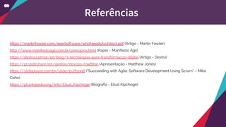 https://martinfowler.com/ieeeSoftware/whoNeedsArchitect.pdf (Artigo - Martin Fowler)
http://www.manifestoagil.com.br/principios.html (Paper - Manifesto Ágil)
https://dextra.com.br/pt/blog/3-tecnologias-para-transformacao-digital (Artigo - Dextra)
https://pt.slideshare.net/geekle/devops-5348895 (Apresentação - Matthew Jones)
https://slideplayer.com.br/slide/15781996 (“Succeeding with Agile: Software Development Using Scrum” – Mike
Cohn)
https://pt.wikipedia.org/wiki/Eliud_Kipchoge (Biografia - Eliud Kipchoge)
Referências
 