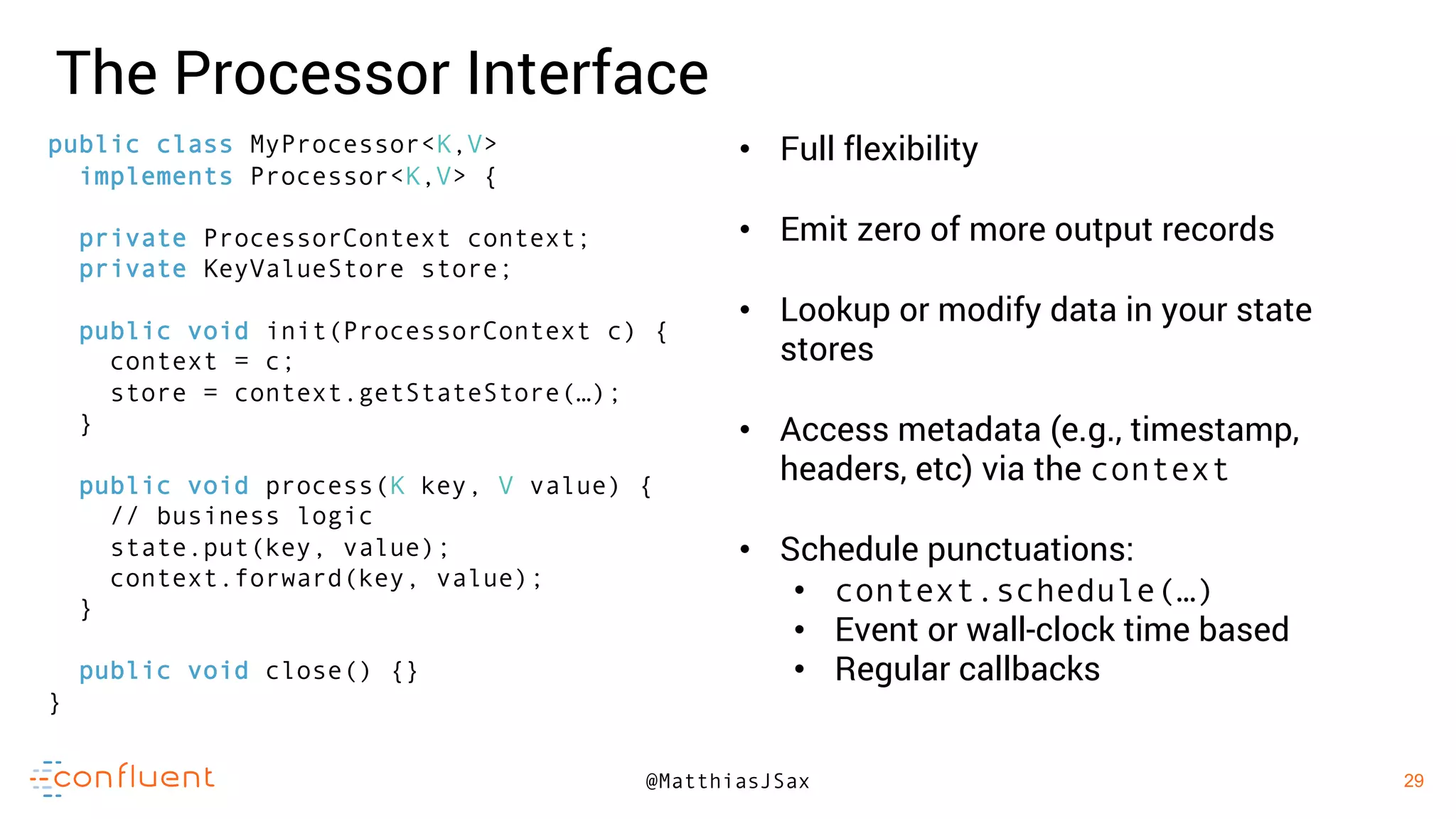29
29@MatthiasJSax
The Processor Interface
• Full flexibility
• Emit zero of more output records
• Lookup or modify data in your state
stores
• Access metadata (e.g., timestamp,
headers, etc) via the context
• Schedule punctuations:
• context.schedule(…)
• Event or wall-clock time based
• Regular callbacks
public class MyProcessor<K,V>
implements Processor<K,V> {
private ProcessorContext context;
private KeyValueStore store;
public void init(ProcessorContext c) {
context = c;
store = context.getStateStore(…);
}
public void process(K key, V value) {
// business logic
state.put(key, value);
context.forward(key, value);
}
public void close() {}
}
 
