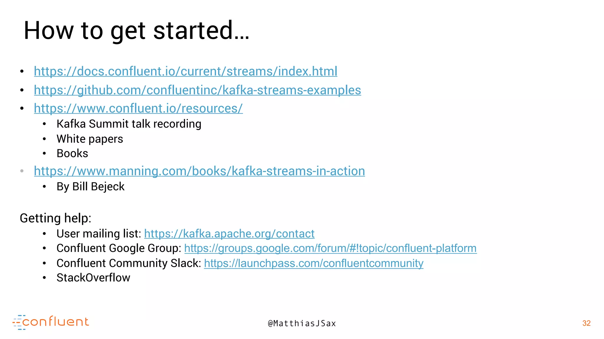 32
32@MatthiasJSax
• https://docs.confluent.io/current/streams/index.html
• https://github.com/confluentinc/kafka-streams-examples
• https://www.confluent.io/resources/
• Kafka Summit talk recording
• White papers
• Books
• https://www.manning.com/books/kafka-streams-in-action
• By Bill Bejeck
Getting help:
• User mailing list: https://kafka.apache.org/contact
• Confluent Google Group: https://groups.google.com/forum/#!topic/confluent-platform
• Confluent Community Slack: https://launchpass.com/confluentcommunity
• StackOverflow
How to get started…
 
