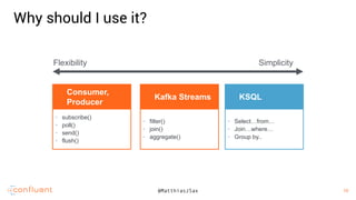 10
10@MatthiasJSax
• subscribe()
• poll()
• send()
• flush()
Consumer,
Producer
• filter()
• join()
• aggregate()
Kafka Streams
• Select…from…
• Join…where…
• Group by..
KSQL
Flexibility Simplicity
Why should I use it?
 