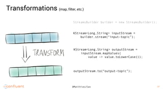 17
17@MatthiasJSax
StreamsBuilder builder = new StreamsBuilder();
KStream<Long,String> inputStream =
builder.stream(“input-topic”);
KStream<Long,String> outputStream =
inputStream.mapValues(
value -> value.toLowerCase());
outputStream.to(“output-topic”);
Transformations (map, filter, etc.)
 