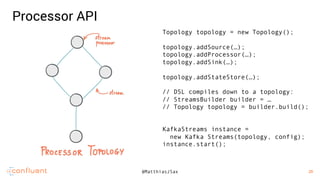 28
28@MatthiasJSax
Processor API
Topology topology = new Topology();
topology.addSource(…);
topology.addProcessor(…);
topology.addSink(…);
topology.addStateStore(…);
// DSL compiles down to a topology:
// StreamsBuilder builder = …
// Topology topology = builder.build();
KafkaStreams instance =
new Kafka Streams(topology, config);
instance.start();
 