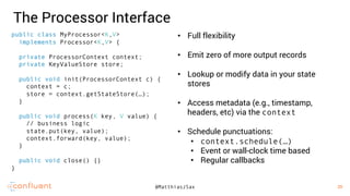 29
29@MatthiasJSax
The Processor Interface
• Full flexibility
• Emit zero of more output records
• Lookup or modify data in your state
stores
• Access metadata (e.g., timestamp,
headers, etc) via the context
• Schedule punctuations:
• context.schedule(…)
• Event or wall-clock time based
• Regular callbacks
public class MyProcessor<K,V>
implements Processor<K,V> {
private ProcessorContext context;
private KeyValueStore store;
public void init(ProcessorContext c) {
context = c;
store = context.getStateStore(…);
}
public void process(K key, V value) {
// business logic
state.put(key, value);
context.forward(key, value);
}
public void close() {}
}
 