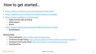 32
32@MatthiasJSax
• https://docs.confluent.io/current/streams/index.html
• https://github.com/confluentinc/kafka-streams-examples
• https://www.confluent.io/resources/
• Kafka Summit talk recording
• White papers
• Books
• https://www.manning.com/books/kafka-streams-in-action
• By Bill Bejeck
Getting help:
• User mailing list: https://kafka.apache.org/contact
• Confluent Google Group: https://groups.google.com/forum/#!topic/confluent-platform
• Confluent Community Slack: https://launchpass.com/confluentcommunity
• StackOverflow
How to get started…
 