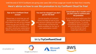 33
33
Until the end of 2019 Confluent are giving new users $50 of free usage per month for their first 3 months
Sign up for a Confluent Cloud
account
Please bear in mind that you will
be required to enter credit card
information but will not be charged
unless you go over the $50 usage
in any of the first 3 months or if
you don’t cancel your subscription
before the end of your promotion.
Here’s advice on how to use this promotion to try Confluent Cloud for free!
You won’t be charged if you don’t
go over the limit!
Get the benefits of Confluent
Cloud, but keep an eye on your
your account making sure that you
have enough remaining free
credits available for the rest of
your subscription month!!
Cancel before the 3 months end If
you don’t want to continue past
the promotion
If you fail to cancel within your first
three months you will start being
charged full price. To cancel,
immediately stop all streaming
and storing data in Confluent
Cloud and email cloud-
support@confluent.io
bit.ly/TryConfluentCloudAvailable on
bit.ly/TryConfluentCloud
 