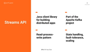 Streams API
Java client library
for building
distributed apps
Part of the
Apache Kafka
project
Read-process-
write pattern
State handling,
fault-tolerance,
scaling
@MatthiasJSax
8
 
