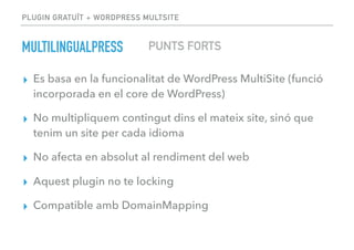 PLUGIN GRATUÏT + WORDPRESS MULTSITE
MULTILINGUALPRESS
▸ Es basa en la funcionalitat de WordPress MultiSite (funció
incorporada en el core de WordPress)
▸ No multipliquem contingut dins el mateix site, sinó que
tenim un site per cada idioma
▸ No afecta en absolut al rendiment del web
▸ Aquest plugin no te locking
▸ Compatible amb DomainMapping
PUNTS FORTS
 