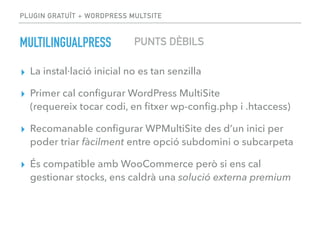 PLUGIN GRATUÏT + WORDPRESS MULTSITE
MULTILINGUALPRESS
▸ La instal·lació inicial no es tan senzilla
▸ Primer cal conﬁgurar WordPress MultiSite  
(requereix tocar codi, en ﬁtxer wp-conﬁg.php i .htaccess)
▸ Recomanable conﬁgurar WPMultiSite des d’un inici per
poder triar fàcilment entre opció subdomini o subcarpeta
▸ És compatible amb WooCommerce però si ens cal
gestionar stocks, ens caldrà una solució externa premium
PUNTS DÈBILS
 