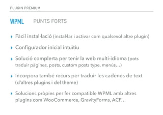 PLUGIN PREMIUM
WPML
▸ Fàcil instal·lació (instal·lar i activar com qualsevol altre plugin)
▸ Conﬁgurador inicial intuïtiu
▸ Solució complerta per tenir la web multi-idioma (pots
traduir pàgines, posts, custom posts type, menús…)
▸ Incorpora també recurs per traduir les cadenes de text
(d’altres plugins i del theme)
▸ Solucions pròpies per fer compatible WPML amb altres
plugins com WooCommerce, GravityForms, ACF…
PUNTS FORTS
 