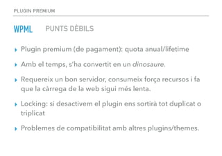 PLUGIN PREMIUM
▸ Plugin premium (de pagament): quota anual/lifetime
▸ Amb el temps, s’ha convertit en un dinosaure.
▸ Requereix un bon servidor, consumeix força recursos i fa
que la càrrega de la web sigui més lenta.
▸ Locking: si desactivem el plugin ens sortirà tot duplicat o
triplicat
▸ Problemes de compatibilitat amb altres plugins/themes.
WPML PUNTS DÈBILS
 