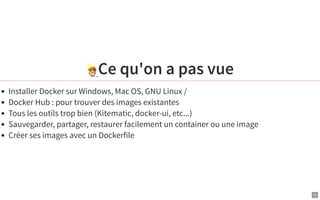 11
Ce qu'on a pas vue
Installer Docker sur Windows, Mac OS, GNU Linux /
Docker Hub : pour trouver des images existantes
Tous les outils trop bien (Kitematic, docker-ui, etc...)
Sauvegarder, partager, restaurer facilement un container ou une image
Créer ses images avec un Dockerfile
 
