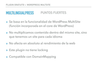 PLUGIN GRATUITO + WORDPRESS MULTSITE
MULTILINGUALPRESS
▸ Se basa en la funcionalidad de WordPress MultiSite
(función incorporada en el core de WordPress)
▸ No multiplicamos contenido dentro del mismo site, sino
que tenemos un site para cada idioma
▸ No afecta en absoluto al rendimiento de la web
▸ Este plugin no tiene locking
▸ Compatible con DomainMapping
PUNTOS FUERTES
 