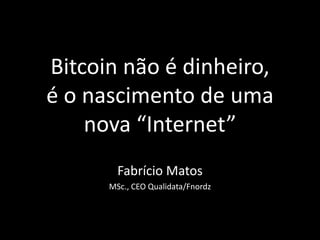 Bitcoin não é dinheiro,
é o nascimento de uma
nova “Internet”
Fabrício Matos
MSc., CEO Qualidata/Fnordz
 