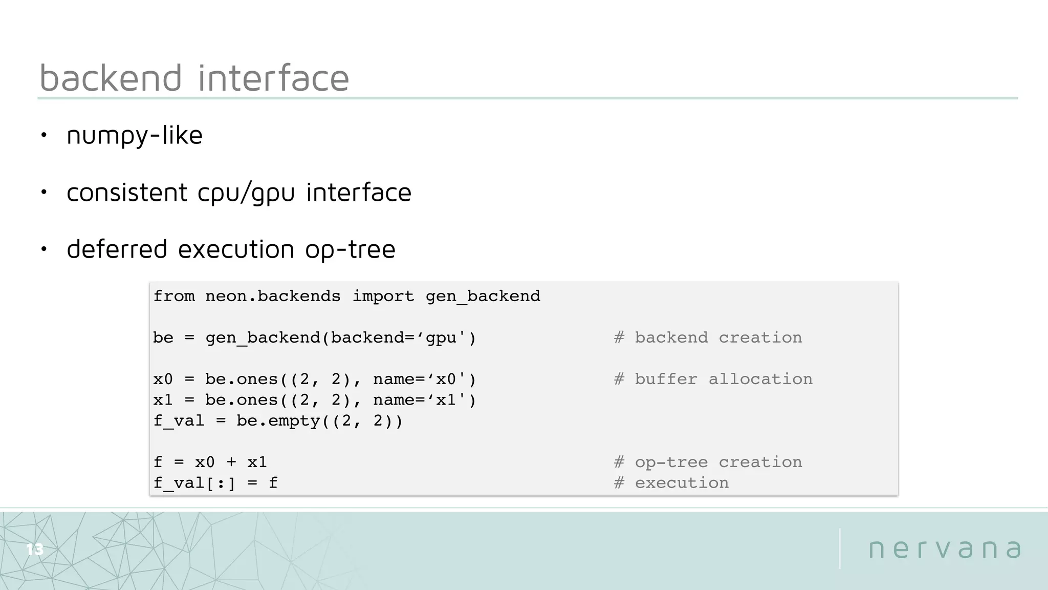 backend interface
13
from neon.backends import gen_backend
be = gen_backend(backend=‘gpu') # backend creation
x0 = be.ones((2, 2), name=‘x0') # buffer allocation
x1 = be.ones((2, 2), name=‘x1')
f_val = be.empty((2, 2))
f = x0 + x1 # op-tree creation
f_val[:] = f # execution
• numpy-like
• consistent cpu/gpu interface
• deferred execution op-tree
 