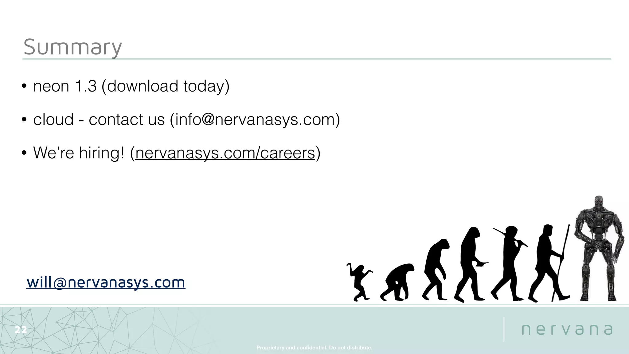 Proprietary and conﬁdential. Do not distribute.
Summary
22
• neon 1.3 (download today)
• cloud - contact us (info@nervanasys.com)
• We’re hiring! (nervanasys.com/careers)
will@nervanasys.com
 