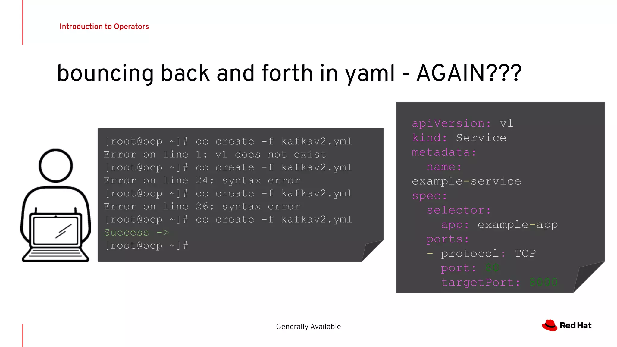Introduction to Operators
Generally Available
bouncing back and forth in yaml - AGAIN???
apiVersion: v1
kind: Service
metadata:
name:
example-service
spec:
selector:
app: example-app
ports:
- protocol: TCP
port: 80
targetPort: 8000
[root@ocp ~]# oc create -f kafkav2.yml
Error on line 1: v1 does not exist
[root@ocp ~]# oc create -f kafkav2.yml
Error on line 24: syntax error
[root@ocp ~]# oc create -f kafkav2.yml
Error on line 26: syntax error
[root@ocp ~]# oc create -f kafkav2.yml
Success ->
[root@ocp ~]#
 