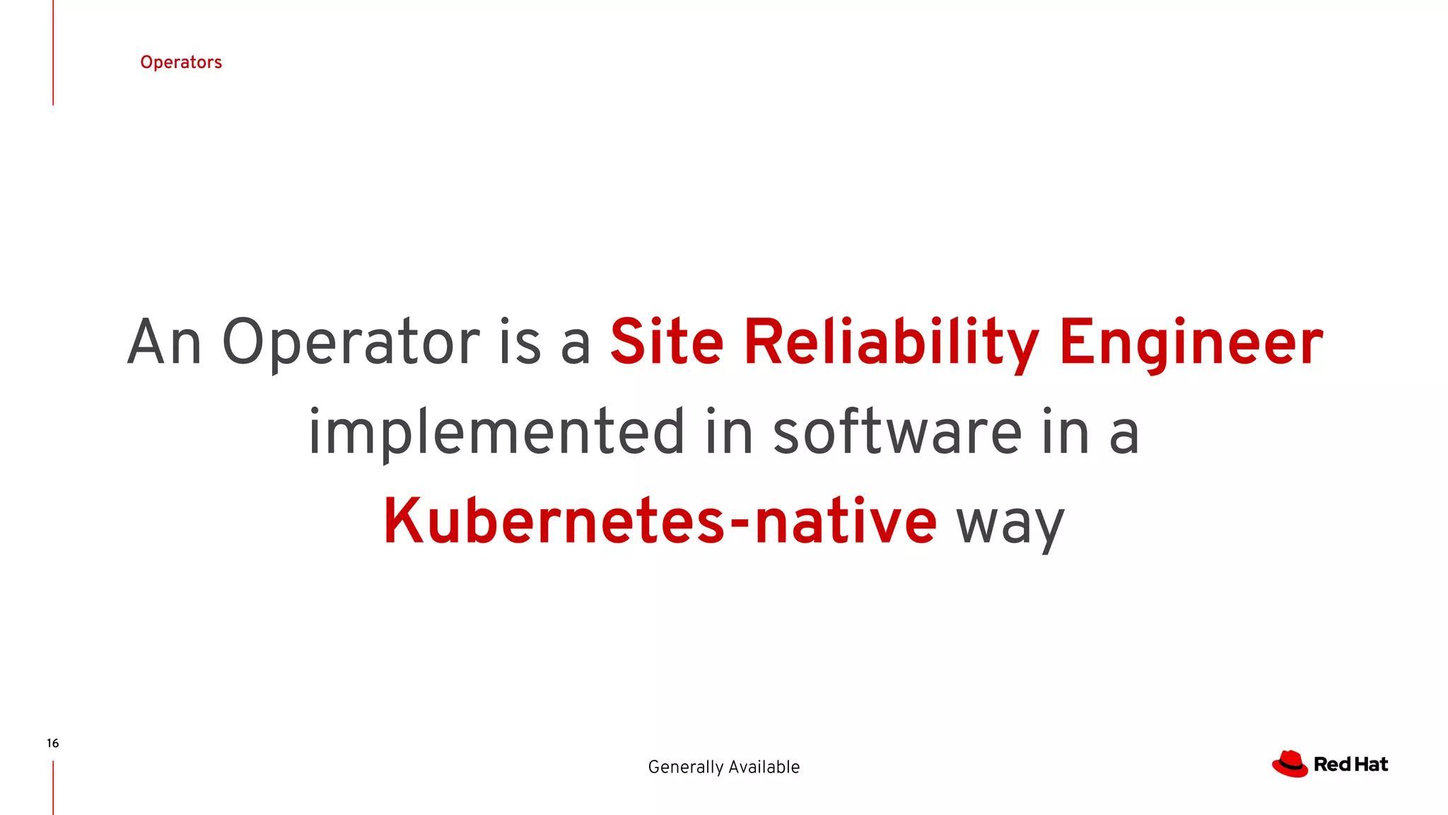 16
Operators
Generally Available
An Operator is a Site Reliability Engineer
implemented in software in a
Kubernetes-native way
 