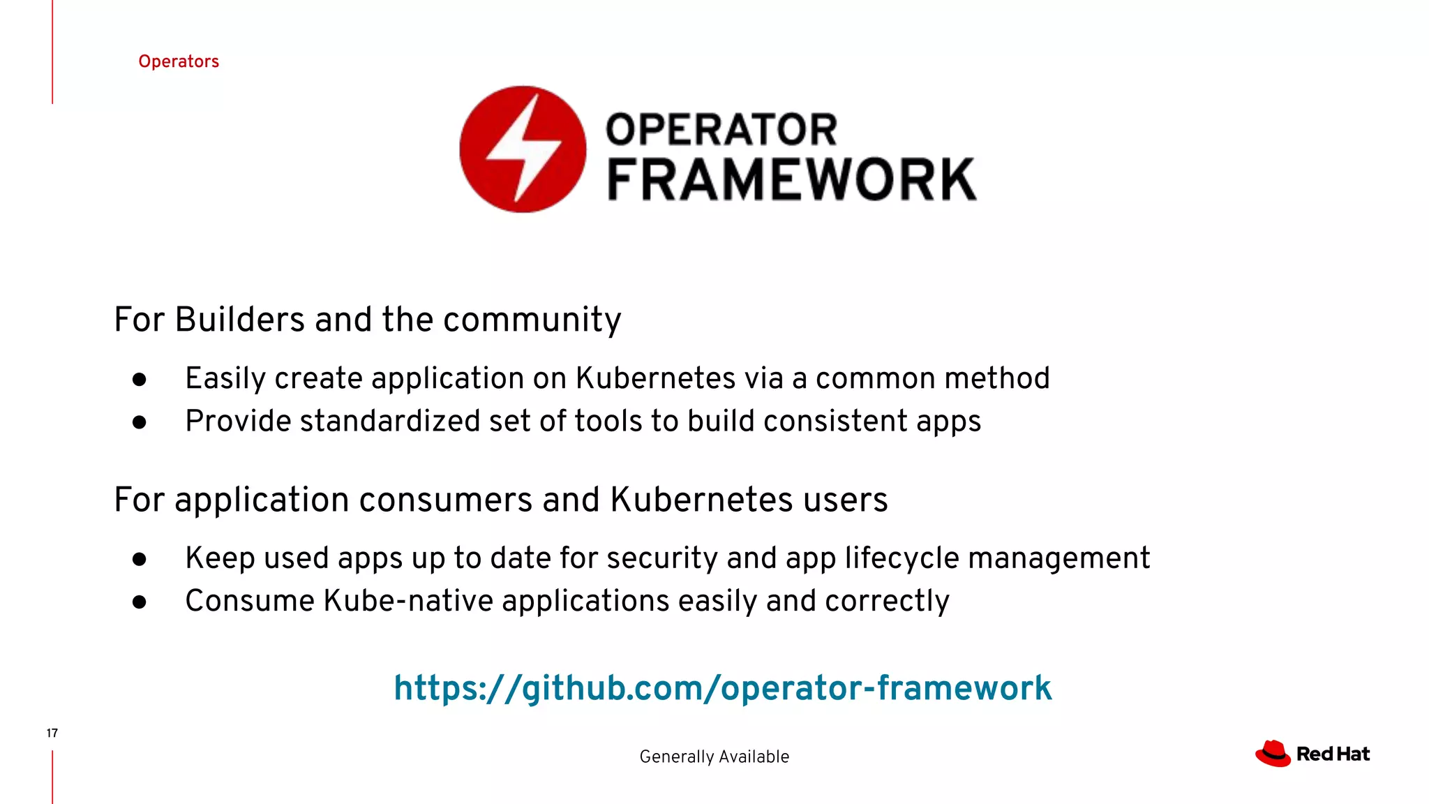 17
Operators
Generally Available
For Builders and the community
● Easily create application on Kubernetes via a common method
● Provide standardized set of tools to build consistent apps
For application consumers and Kubernetes users
● Keep used apps up to date for security and app lifecycle management
● Consume Kube-native applications easily and correctly
https://github.com/operator-framework
 