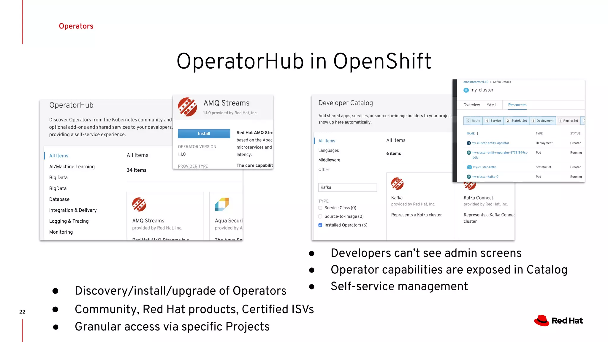 OperatorHub in OpenShift
22
● Discovery/install/upgrade of Operators
● Community, Red Hat products, Certiﬁed ISVs
● Granular access via speciﬁc Projects
● Developers can’t see admin screens
● Operator capabilities are exposed in Catalog
● Self-service management
Operators
 