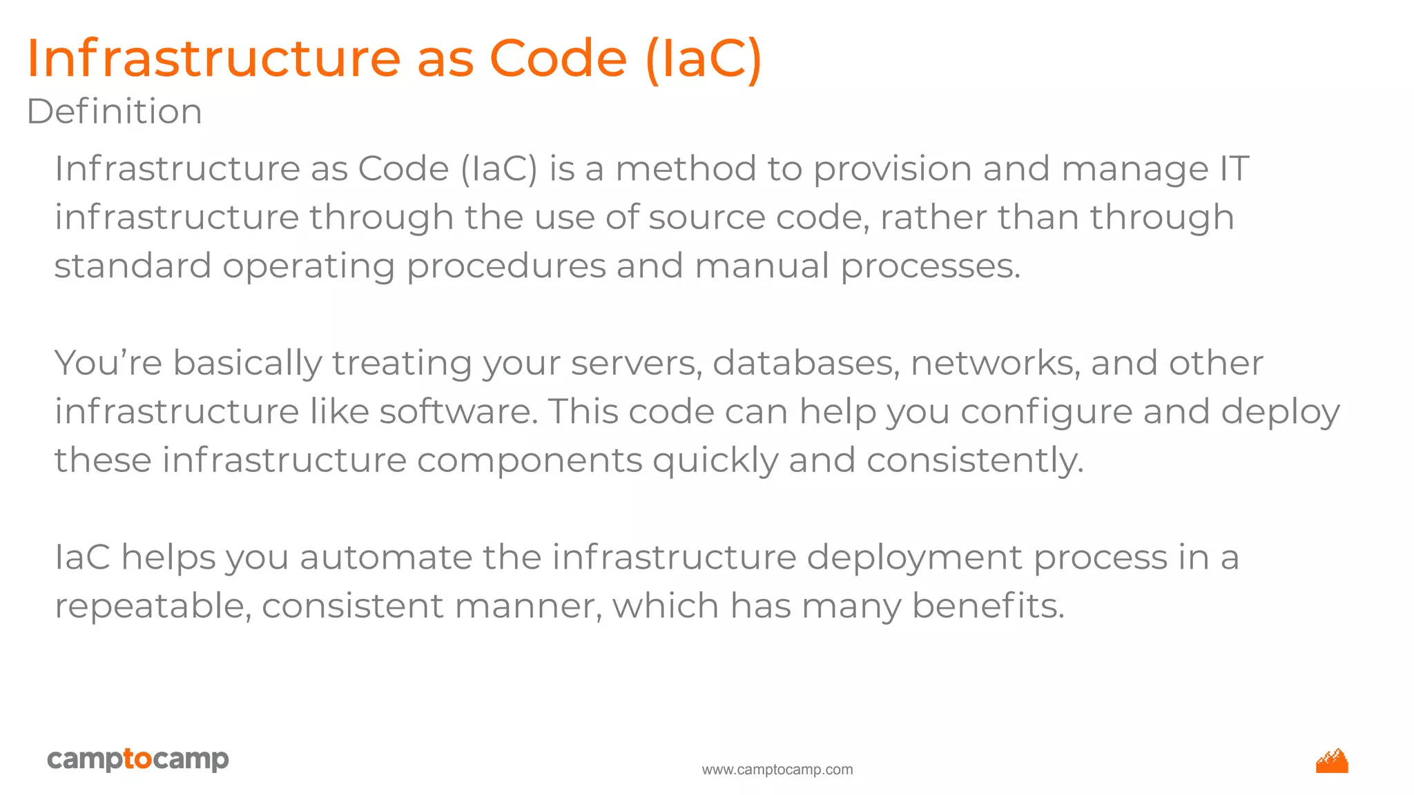www.camptocamp.com
Infrastructure as Code (IaC)
Deﬁnition
Infrastructure as Code (IaC) is a method to provision and manage IT
infrastructure through the use of source code, rather than through
standard operating procedures and manual processes.
You’re basically treating your servers, databases, networks, and other
infrastructure like software. This code can help you conﬁgure and deploy
these infrastructure components quickly and consistently.
IaC helps you automate the infrastructure deployment process in a
repeatable, consistent manner, which has many beneﬁts.
 