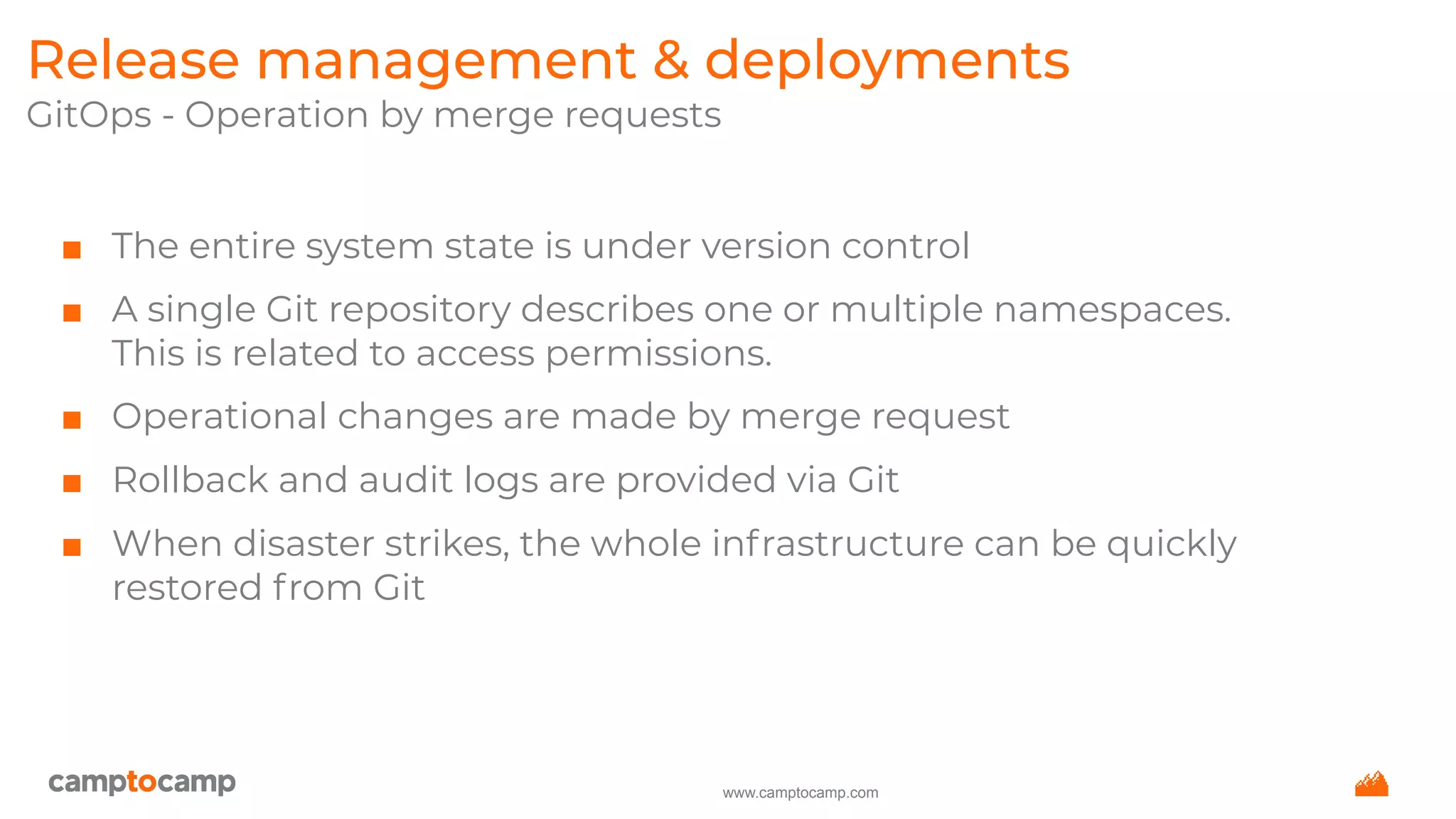 www.camptocamp.com
Release management & deployments
GitOps - Operation by merge requests
■ The entire system state is under version control
■ A single Git repository describes one or multiple namespaces.
This is related to access permissions.
■ Operational changes are made by merge request
■ Rollback and audit logs are provided via Git
■ When disaster strikes, the whole infrastructure can be quickly
restored from Git
 