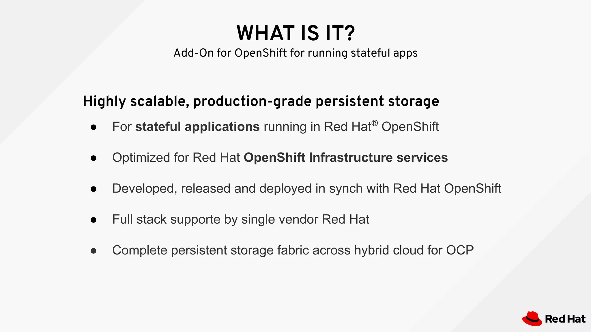 WHAT IS IT?
Add-On for OpenShift for running stateful apps
Highly scalable, production-grade persistent storage
● For stateful applications running in Red Hat®
OpenShift
● Optimized for Red Hat OpenShift Infrastructure services
● Developed, released and deployed in synch with Red Hat OpenShift
● Full stack supporte by single vendor Red Hat
● Complete persistent storage fabric across hybrid cloud for OCP
 