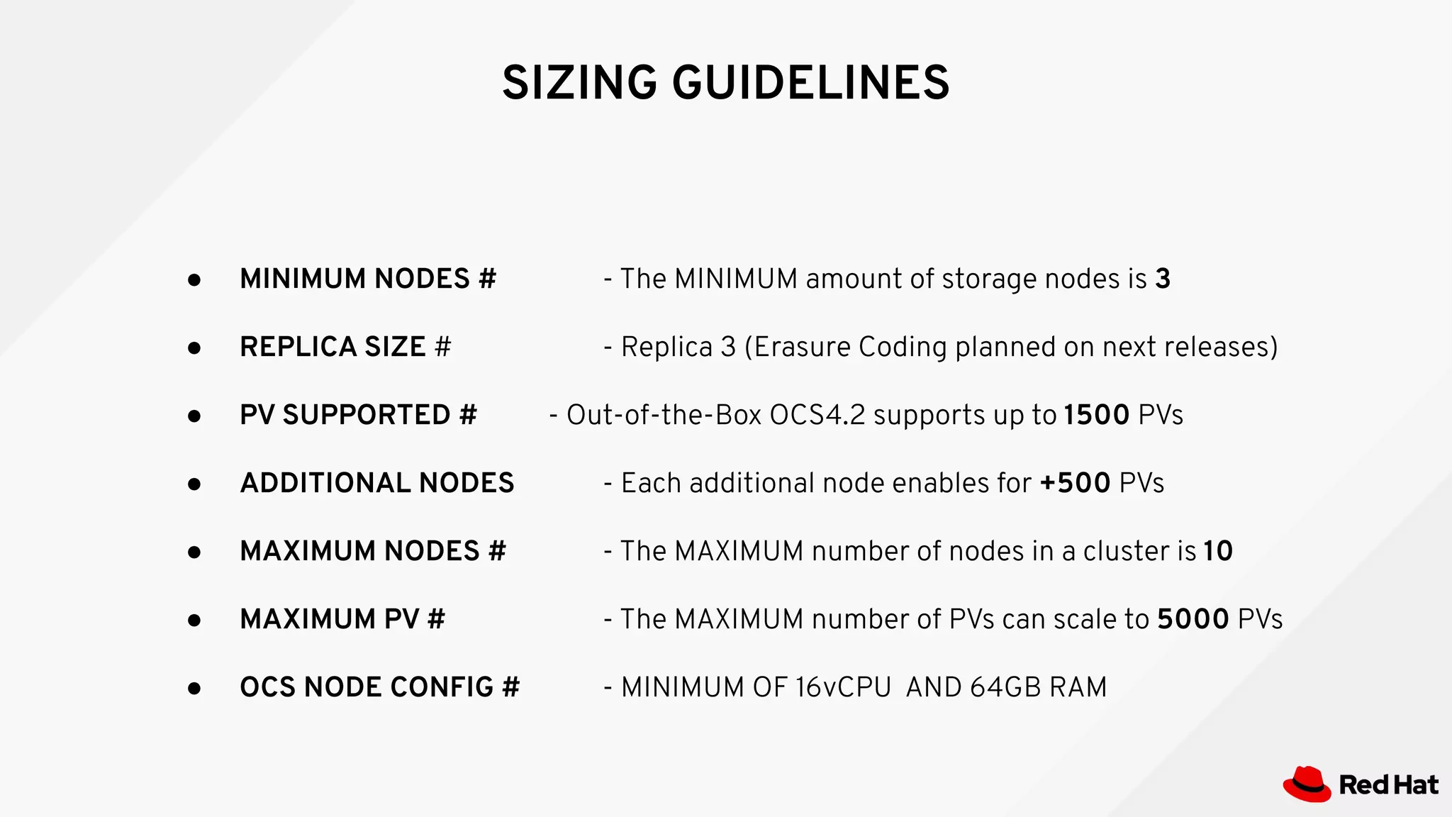 SIZING GUIDELINES
● MINIMUM NODES # - The MINIMUM amount of storage nodes is 3
● REPLICA SIZE # - Replica 3 (Erasure Coding planned on next releases)
● PV SUPPORTED # - Out-of-the-Box OCS4.2 supports up to 1500 PVs
● ADDITIONAL NODES - Each additional node enables for +500 PVs
● MAXIMUM NODES # - The MAXIMUM number of nodes in a cluster is 10
● MAXIMUM PV # - The MAXIMUM number of PVs can scale to 5000 PVs
● OCS NODE CONFIG # - MINIMUM OF 16vCPU AND 64GB RAM
 