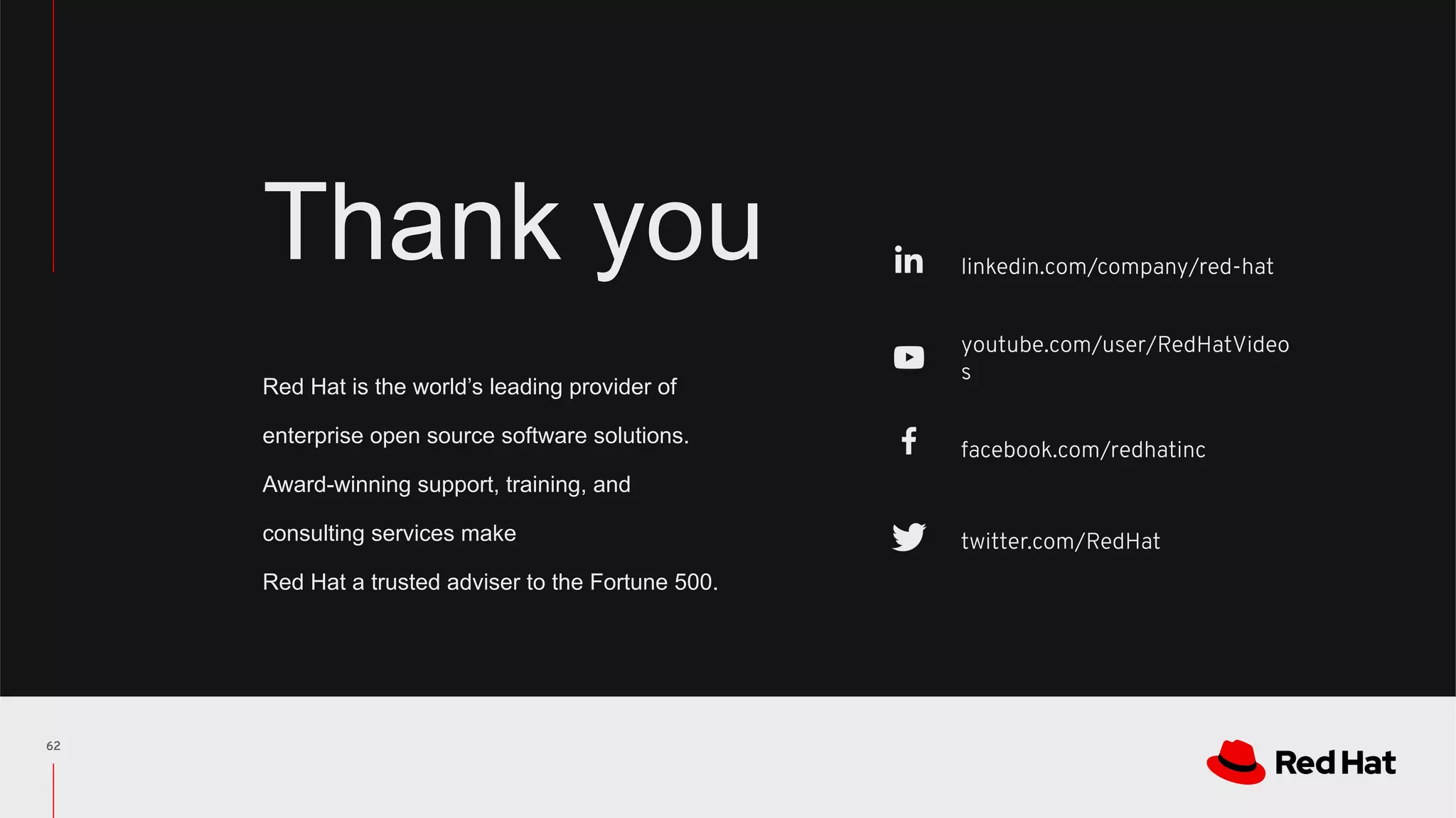 linkedin.com/company/red-hat
youtube.com/user/RedHatVideo
s
facebook.com/redhatinc
twitter.com/RedHat
RED HAT CONFIDENTIAL
Red Hat is the world’s leading provider of
enterprise open source software solutions.
Award-winning support, training, and
consulting services make
Red Hat a trusted adviser to the Fortune 500.
Thank you
62
 
