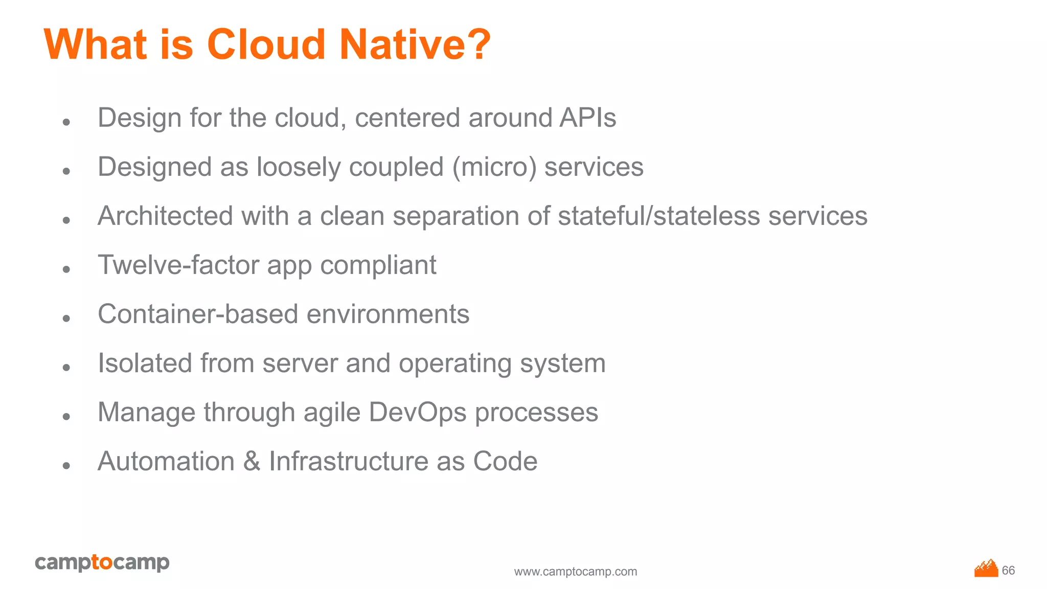 www.camptocamp.com
What is Cloud Native?
● Design for the cloud, centered around APIs
● Designed as loosely coupled (micro) services
● Architected with a clean separation of stateful/stateless services
● Twelve-factor app compliant
● Container-based environments
● Isolated from server and operating system
● Manage through agile DevOps processes
● Automation & Infrastructure as Code
66
 