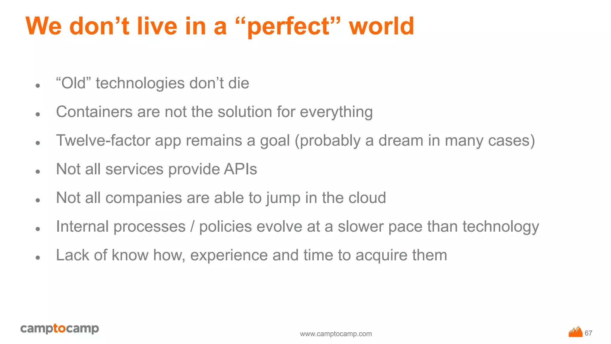 www.camptocamp.com
We don’t live in a “perfect” world
● “Old” technologies don’t die
● Containers are not the solution for everything
● Twelve-factor app remains a goal (probably a dream in many cases)
● Not all services provide APIs
● Not all companies are able to jump in the cloud
● Internal processes / policies evolve at a slower pace than technology
● Lack of know how, experience and time to acquire them
67
 
