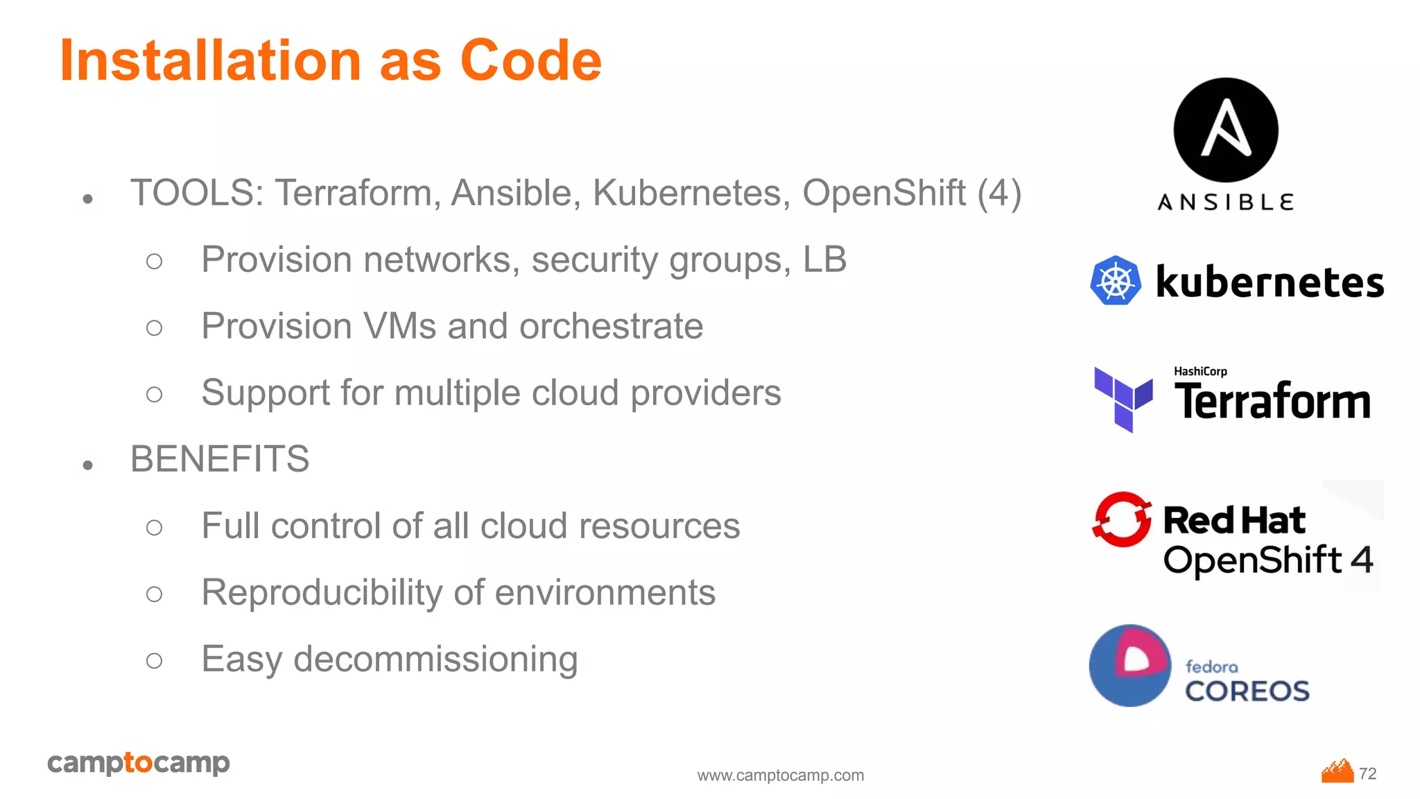 www.camptocamp.com
Installation as Code
● TOOLS: Terraform, Ansible, Kubernetes, OpenShift (4)
○ Provision networks, security groups, LB
○ Provision VMs and orchestrate
○ Support for multiple cloud providers
● BENEFITS
○ Full control of all cloud resources
○ Reproducibility of environments
○ Easy decommissioning
72
 