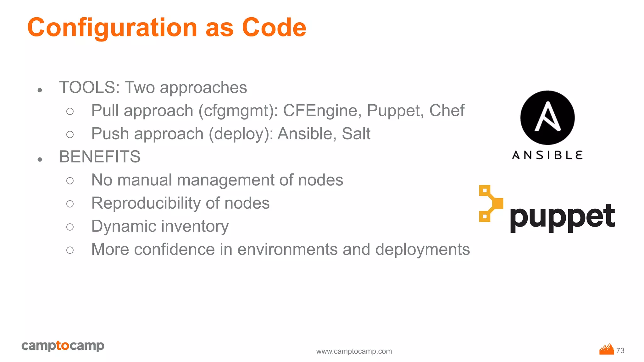 www.camptocamp.com
Configuration as Code
● TOOLS: Two approaches
○ Pull approach (cfgmgmt): CFEngine, Puppet, Chef
○ Push approach (deploy): Ansible, Salt
● BENEFITS
○ No manual management of nodes
○ Reproducibility of nodes
○ Dynamic inventory
○ More confidence in environments and deployments
73
 