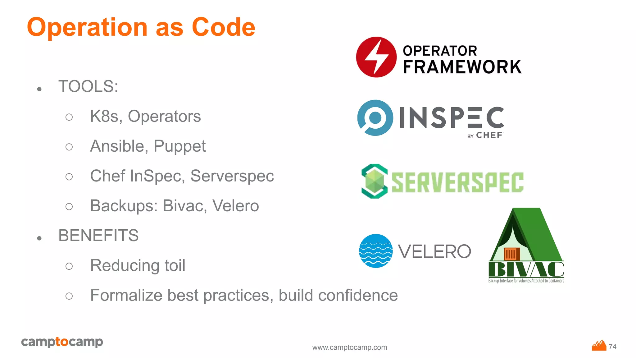 www.camptocamp.com
Operation as Code
● TOOLS:
○ K8s, Operators
○ Ansible, Puppet
○ Chef InSpec, Serverspec
○ Backups: Bivac, Velero
● BENEFITS
○ Reducing toil
○ Formalize best practices, build confidence
74
 