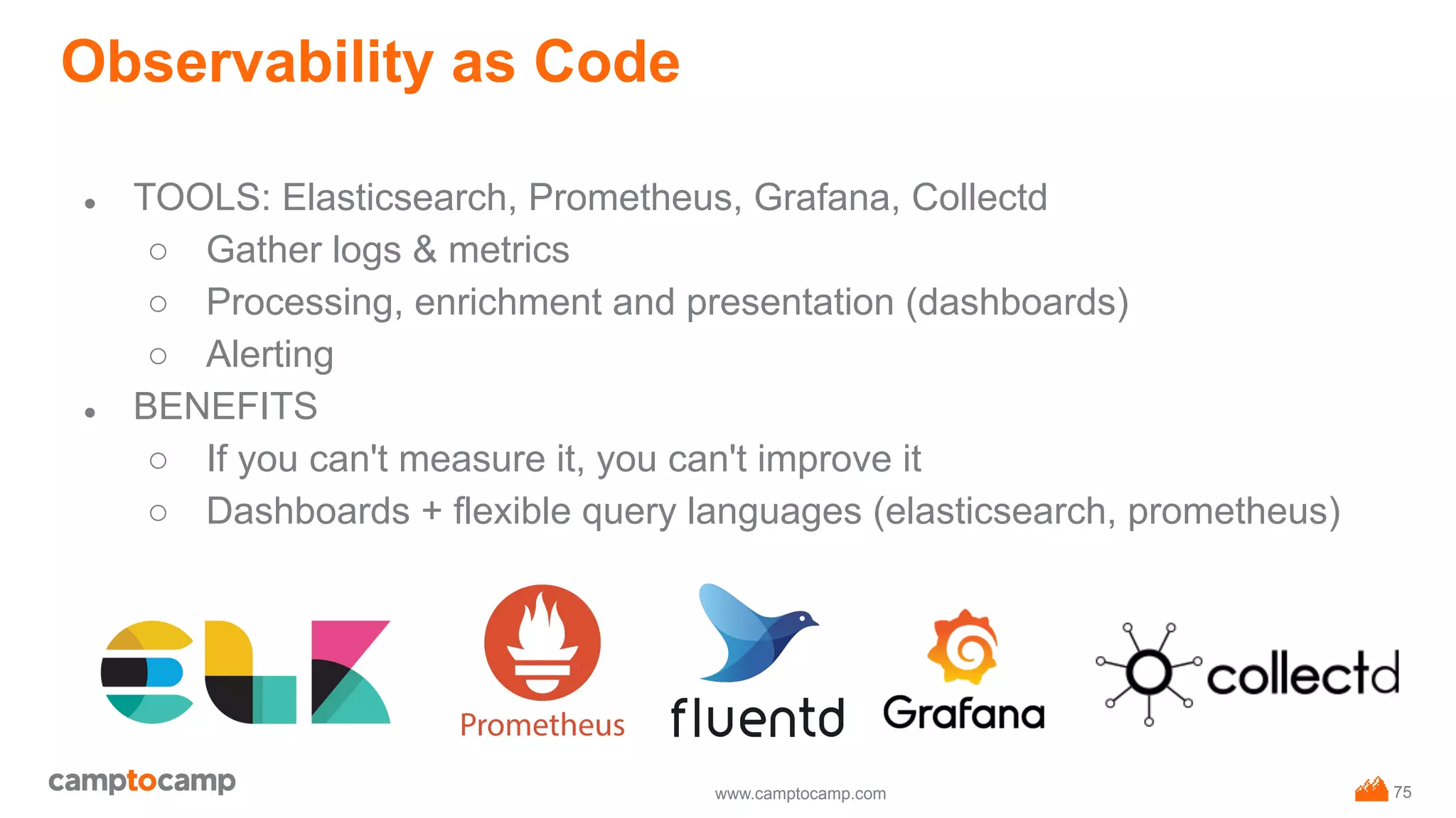 www.camptocamp.com
Observability as Code
75
● TOOLS: Elasticsearch, Prometheus, Grafana, Collectd
○ Gather logs & metrics
○ Processing, enrichment and presentation (dashboards)
○ Alerting
● BENEFITS
○ If you can't measure it, you can't improve it
○ Dashboards + flexible query languages (elasticsearch, prometheus)
 