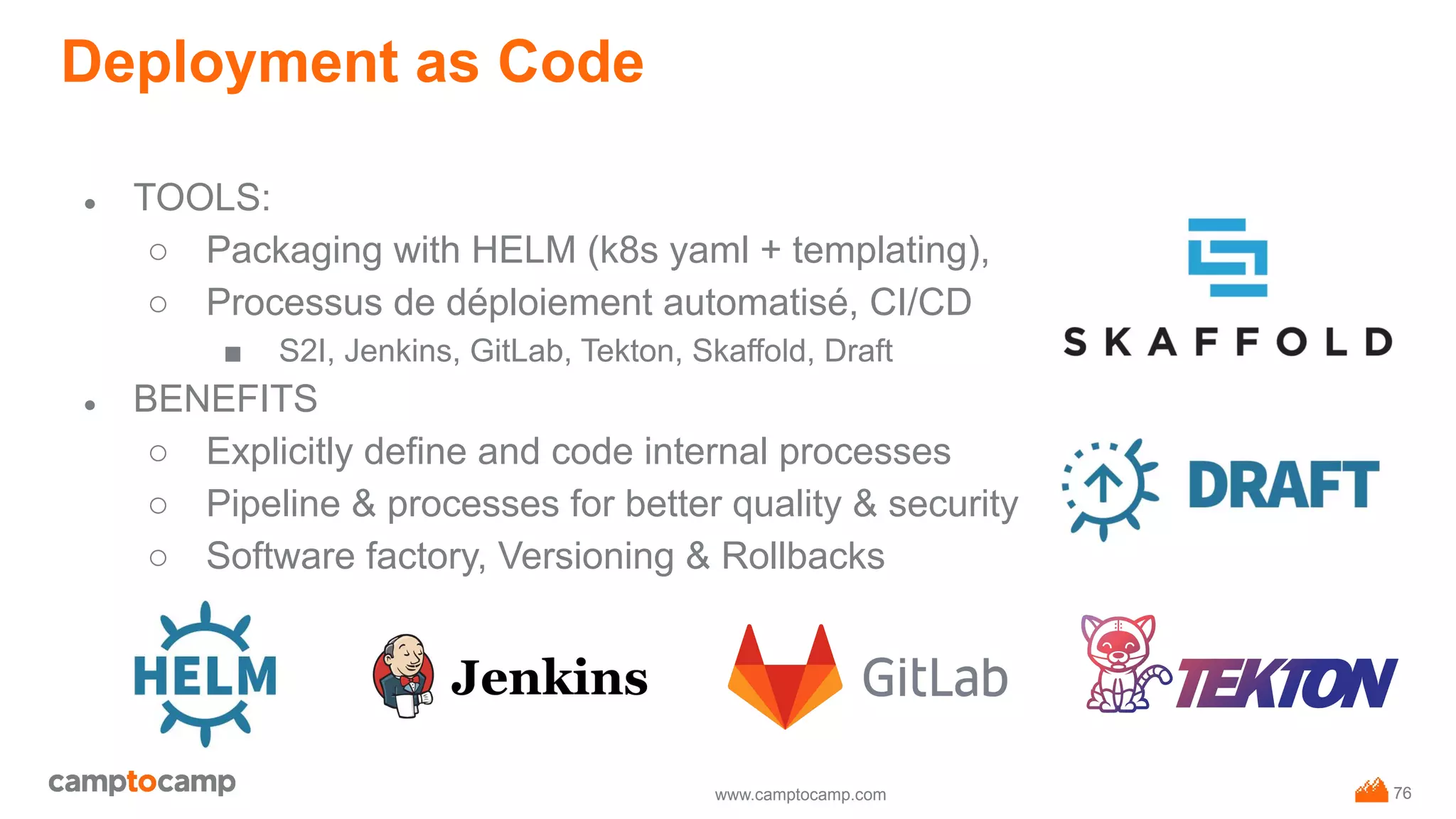 www.camptocamp.com
Deployment as Code
76
● TOOLS:
○ Packaging with HELM (k8s yaml + templating),
○ Processus de déploiement automatisé, CI/CD
■ S2I, Jenkins, GitLab, Tekton, Skaffold, Draft
● BENEFITS
○ Explicitly define and code internal processes
○ Pipeline & processes for better quality & security
○ Software factory, Versioning & Rollbacks
 