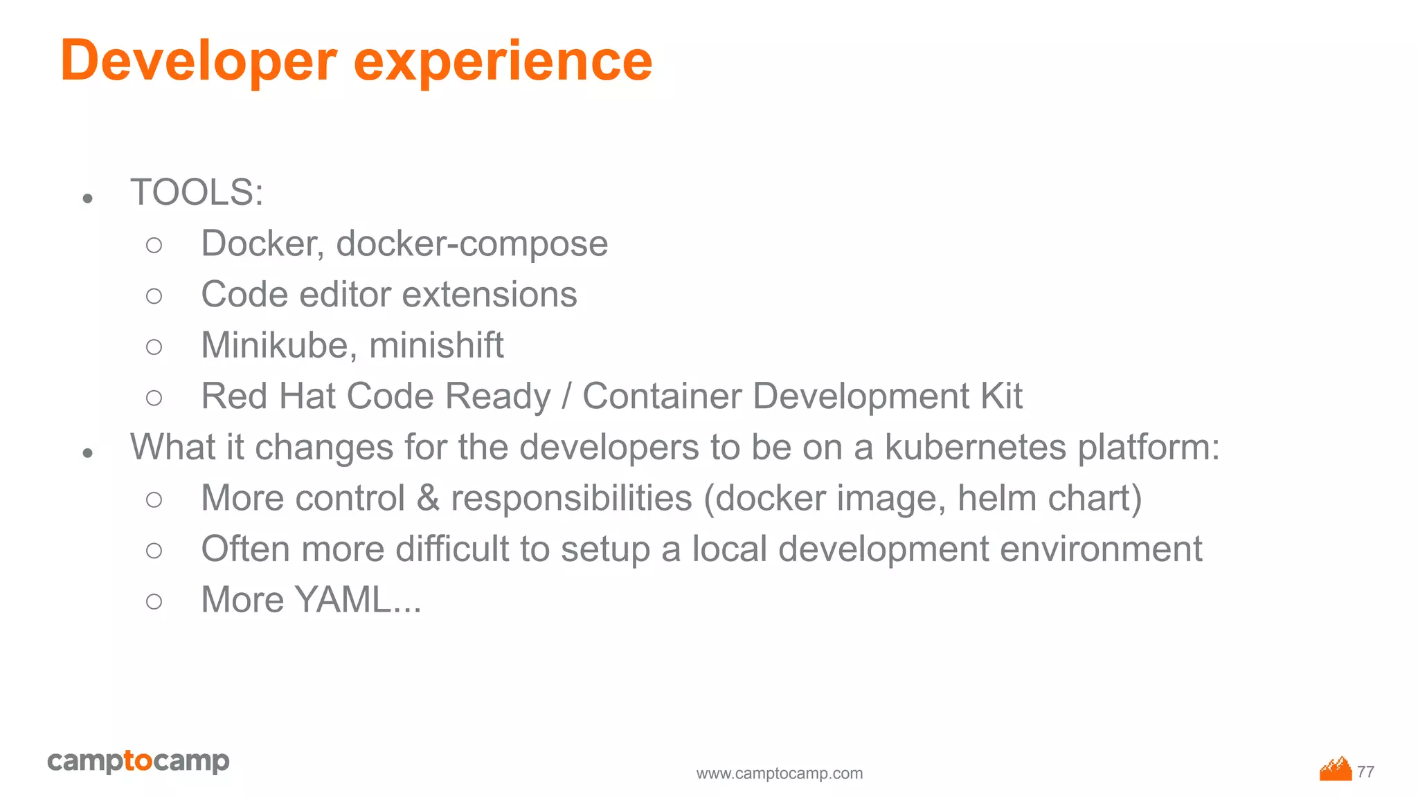 www.camptocamp.com
Developer experience
● TOOLS:
○ Docker, docker-compose
○ Code editor extensions
○ Minikube, minishift
○ Red Hat Code Ready / Container Development Kit
● What it changes for the developers to be on a kubernetes platform:
○ More control & responsibilities (docker image, helm chart)
○ Often more difficult to setup a local development environment
○ More YAML...
77
 