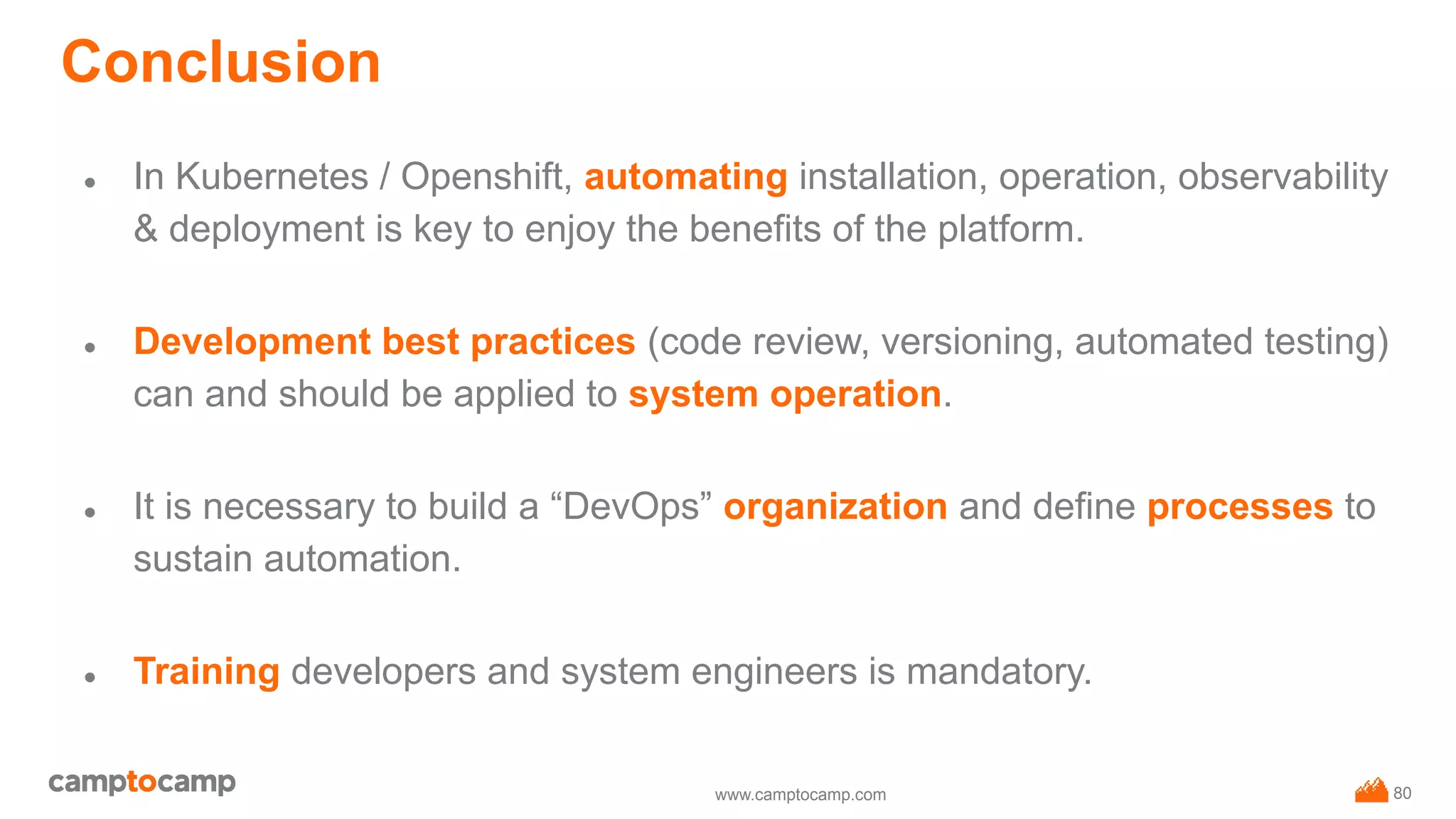 www.camptocamp.com
Conclusion
● In Kubernetes / Openshift, automating installation, operation, observability
& deployment is key to enjoy the benefits of the platform.
● Development best practices (code review, versioning, automated testing)
can and should be applied to system operation.
● It is necessary to build a “DevOps” organization and define processes to
sustain automation.
● Training developers and system engineers is mandatory.
80
 