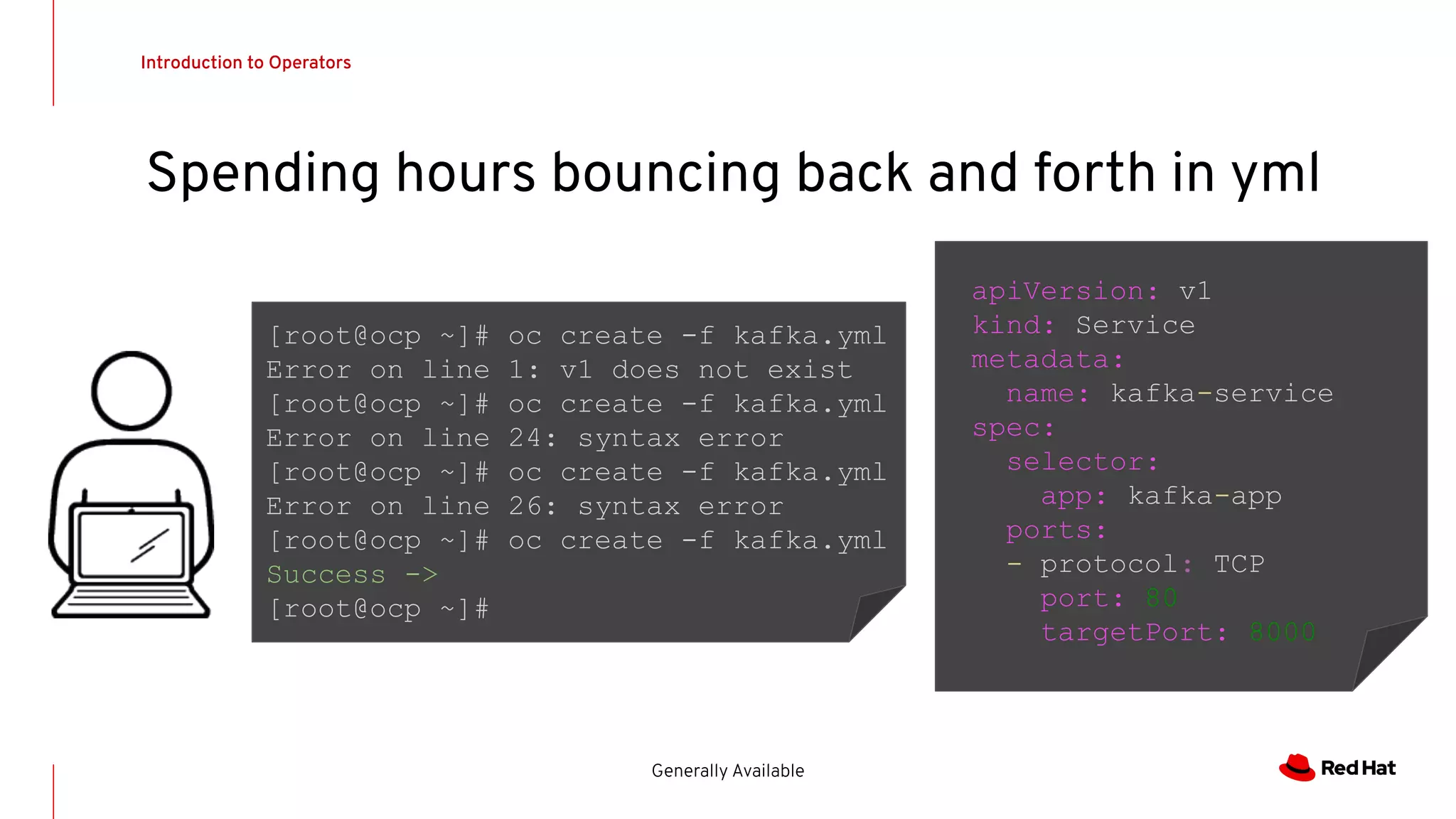 Introduction to Operators
Generally Available
Spending hours bouncing back and forth in yml
apiVersion: v1
kind: Service
metadata:
name: kafka-service
spec:
selector:
app: kafka-app
ports:
- protocol: TCP
port: 80
targetPort: 8000
[root@ocp ~]# oc create -f kafka.yml
Error on line 1: v1 does not exist
[root@ocp ~]# oc create -f kafka.yml
Error on line 24: syntax error
[root@ocp ~]# oc create -f kafka.yml
Error on line 26: syntax error
[root@ocp ~]# oc create -f kafka.yml
Success ->
[root@ocp ~]#
 