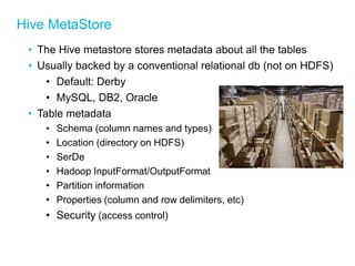 Hive MetaStore 
•The Hive metastore stores metadata about all the tables 
•Usually backed by a conventional relational db (not on HDFS) 
•Default: Derby 
•MySQL, DB2, Oracle 
•Table metadata 
•Schema (column names and types) 
•Location (directory on HDFS) 
•SerDe 
•Hadoop InputFormat/OutputFormat 
•Partition information 
•Properties (column and row delimiters, etc) 
•Security (access control) 
 