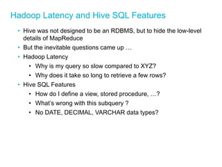 Hadoop Latency and Hive SQL Features 
•Hive was not designed to be an RDBMS, but to hide the low-level details of MapReduce 
•But the inevitable questions came up … 
•Hadoop Latency 
•Why is my query so slow compared to XYZ? 
•Why does it take so long to retrieve a few rows? 
•Hive SQL Features 
•How do I define a view, stored procedure, …? 
•What’s wrong with this subquery ? 
•No DATE, DECIMAL, VARCHAR data types? 
 