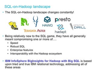 SQL-on-Hadoop landscape 
•The SQL-on-Hadoop landscape changes constantly! 
•Being relatively new to the SQL game, they have all generally meant compromising one or more of…. 
•Speed 
•Robust SQL 
•Enterprise features 
•Interoperability with the Hadoop ecosystem 
•IBM InfoSphere BigInsights for Hadoop with Big SQL is based upon tried and true IBM relational technology, addressing all of these areas 
 
