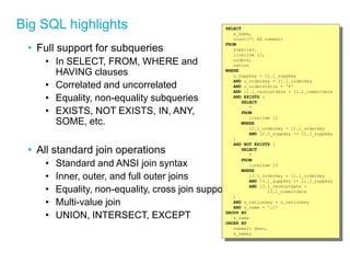 Big SQL highlights 
•Full support for subqueries 
•In SELECT, FROM, WHERE and HAVING clauses 
•Correlated and uncorrelated 
•Equality, non-equality subqueries 
•EXISTS, NOT EXISTS, IN, ANY, SOME, etc. 
•All standard join operations 
•Standard and ANSI join syntax 
•Inner, outer, and full outer joins 
•Equality, non-equality, cross join support 
•Multi-value join 
•UNION, INTERSECT, EXCEPT 
SELECT 
s_name, 
count(*) AS numwait 
FROM 
supplier, 
lineitem l1, 
orders, 
nation 
WHERE 
s_suppkey = l1.l_suppkey 
AND o_orderkey = l1.l_orderkey 
AND o_orderstatus = 'F' 
AND l1.l_receiptdate > l1.l_commitdate 
AND EXISTS ( 
SELECT 
* 
FROM 
lineitem l2 
WHERE 
l2.l_orderkey = l1.l_orderkey 
AND l2.l_suppkey <> l1.l_suppkey 
) 
AND NOT EXISTS ( 
SELECT 
* 
FROM 
lineitem l3 
WHERE 
l3.l_orderkey = l1.l_orderkey 
AND l3.l_suppkey <> l1.l_suppkey 
AND l3.l_receiptdate > 
l3.l_commitdate 
) 
AND s_nationkey = n_nationkey 
AND n_name = ':1' 
GROUP BY 
s_name 
ORDER BY 
numwait desc, 
s_name;  