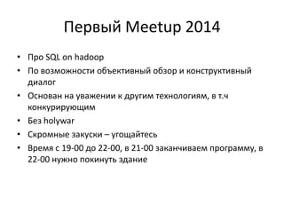 Первый Meetup 2014 
•Про SQL on hadoop 
•По возможности объективный обзор и конструктивный диалог 
•Основан на уважении к другим технологиям, в т.ч конкурирующим 
•Без holywar 
•Скромные закуски – угощайтесь 
•Время с 19-00 до 22-00, в 21-00 заканчиваем программу, в 22-00 нужно покинуть здание 
 