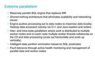 Extreme parallelism 
•Massively parallel SQL engine that replaces MR 
•Shared-nothing architecture that eliminates scalability and networking issues 
•Engine pushes processing out to data nodes to maximize data locality. Hadoop data accessed natively via C++ and Java readers and writers. 
•Inter- and intra-node parallelism where work is distributed to multiple worker nodes and on each node multiple worker threads collaborate on the I/O and data processing (scale out horizontally and scale up vertically) 
•Intelligent data partition elimination based on SQL predicates 
•Fault tolerance through active health monitoring and management of parallel data and worker nodes  